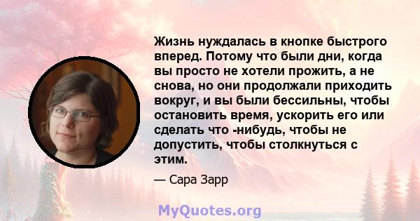 Жизнь нуждалась в кнопке быстрого вперед. Потому что были дни, когда вы просто не хотели прожить, а не снова, но они продолжали приходить вокруг, и вы были бессильны, чтобы остановить время, ускорить его или сделать что 