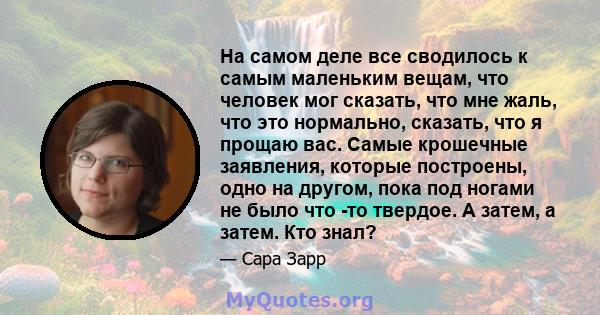 На самом деле все сводилось к самым маленьким вещам, что человек мог сказать, что мне жаль, что это нормально, сказать, что я прощаю вас. Самые крошечные заявления, которые построены, одно на другом, пока под ногами не