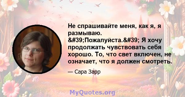 Не спрашивайте меня, как я, я размываю. 'Пожалуйста.' Я хочу продолжать чувствовать себя хорошо. То, что свет включен, не означает, что я должен смотреть.