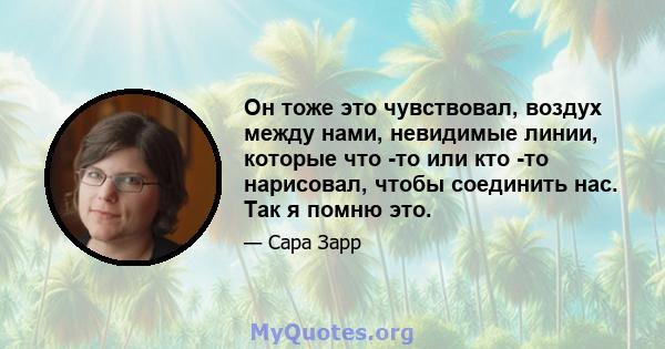 Он тоже это чувствовал, воздух между нами, невидимые линии, которые что -то или кто -то нарисовал, чтобы соединить нас. Так я помню это.