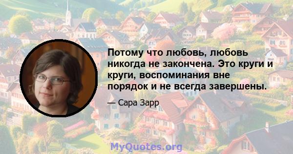 Потому что любовь, любовь никогда не закончена. Это круги и круги, воспоминания вне порядок и не всегда завершены.