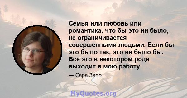 Семья или любовь или романтика, что бы это ни было, не ограничивается совершенными людьми. Если бы это было так, это не было бы. Все это в некотором роде выходит в мою работу.