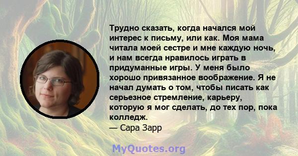 Трудно сказать, когда начался мой интерес к письму, или как. Моя мама читала моей сестре и мне каждую ночь, и нам всегда нравилось играть в придуманные игры. У меня было хорошо привязанное воображение. Я не начал думать 