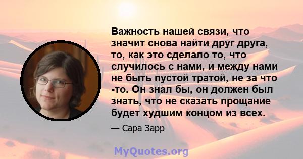 Важность нашей связи, что значит снова найти друг друга, то, как это сделало то, что случилось с нами, и между нами не быть пустой тратой, не за что -то. Он знал бы, он должен был знать, что не сказать прощание будет