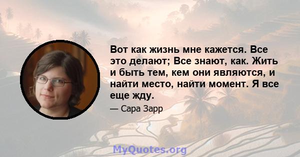 Вот как жизнь мне кажется. Все это делают; Все знают, как. Жить и быть тем, кем они являются, и найти место, найти момент. Я все еще жду.