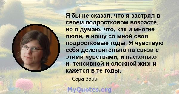 Я бы не сказал, что я застрял в своем подростковом возрасте, но я думаю, что, как и многие люди, я ношу со мной свои подростковые годы. Я чувствую себя действительно на связи с этими чувствами, и насколько интенсивной и 