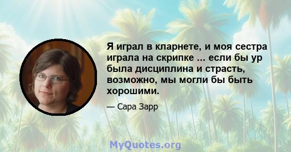 Я играл в кларнете, и моя сестра играла на скрипке ... если бы ур была дисциплина и страсть, возможно, мы могли бы быть хорошими.