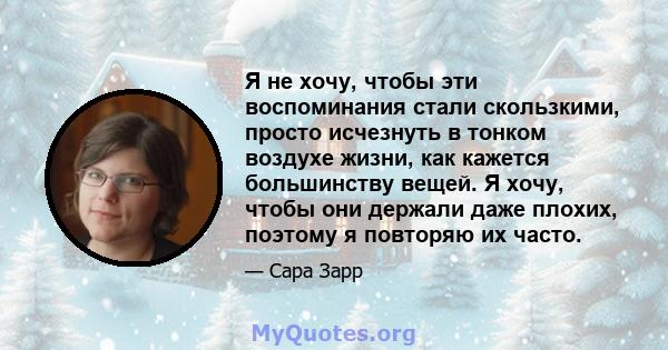 Я не хочу, чтобы эти воспоминания стали скользкими, просто исчезнуть в тонком воздухе жизни, как кажется большинству вещей. Я хочу, чтобы они держали даже плохих, поэтому я повторяю их часто.