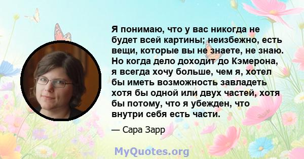 Я понимаю, что у вас никогда не будет всей картины; неизбежно, есть вещи, которые вы не знаете, не знаю. Но когда дело доходит до Кэмерона, я всегда хочу больше, чем я, хотел бы иметь возможность завладеть хотя бы одной 