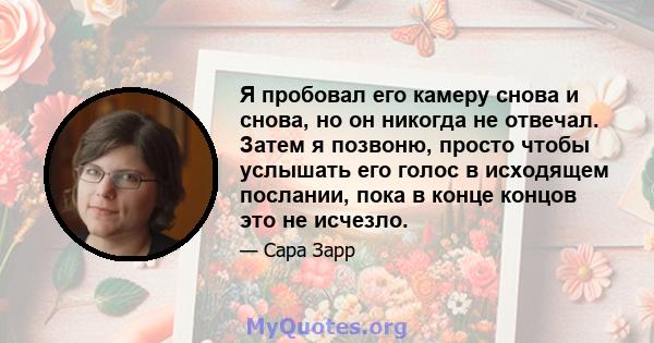 Я пробовал его камеру снова и снова, но он никогда не отвечал. Затем я позвоню, просто чтобы услышать его голос в исходящем послании, пока в конце концов это не исчезло.