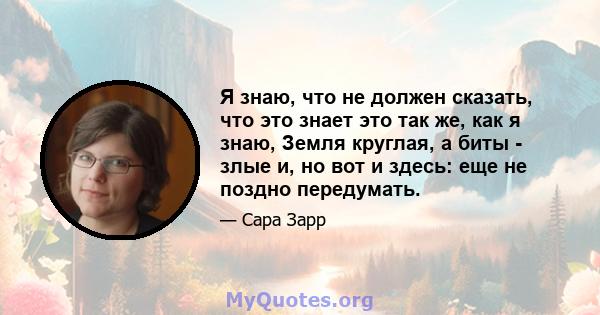 Я знаю, что не должен сказать, что это знает это так же, как я знаю, Земля круглая, а биты - злые и, но вот и здесь: еще не поздно передумать.