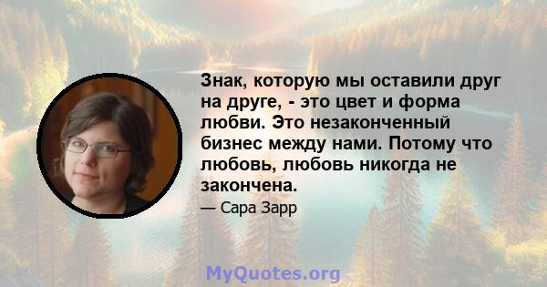 Знак, которую мы оставили друг на друге, - это цвет и форма любви. Это незаконченный бизнес между нами. Потому что любовь, любовь никогда не закончена.