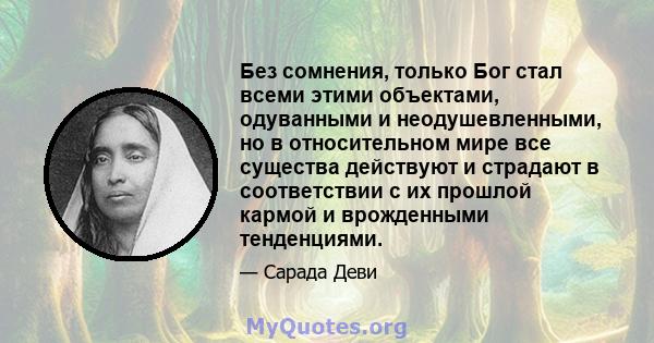 Без сомнения, только Бог стал всеми этими объектами, одуванными и неодушевленными, но в относительном мире все существа действуют и страдают в соответствии с их прошлой кармой и врожденными тенденциями.