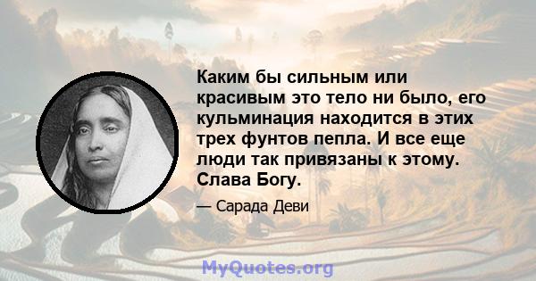 Каким бы сильным или красивым это тело ни было, его кульминация находится в этих трех фунтов пепла. И все еще люди так привязаны к этому. Слава Богу.