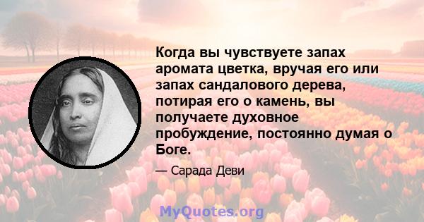 Когда вы чувствуете запах аромата цветка, вручая его или запах сандалового дерева, потирая его о камень, вы получаете духовное пробуждение, постоянно думая о Боге.