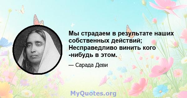 Мы страдаем в результате наших собственных действий; Несправедливо винить кого -нибудь в этом.