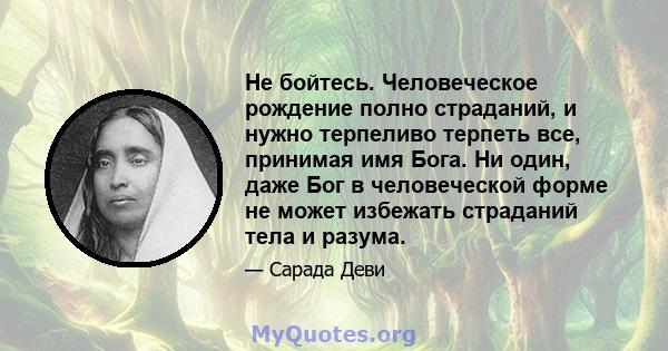 Не бойтесь. Человеческое рождение полно страданий, и нужно терпеливо терпеть все, принимая имя Бога. Ни один, даже Бог в человеческой форме не может избежать страданий тела и разума.