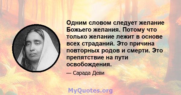 Одним словом следует желание Божьего желания. Потому что только желание лежит в основе всех страданий. Это причина повторных родов и смерти. Это препятствие на пути освобождения.