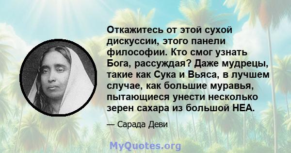 Откажитесь от этой сухой дискуссии, этого панели философии. Кто смог узнать Бога, рассуждая? Даже мудрецы, такие как Сука и Вьяса, в лучшем случае, как большие муравья, пытающиеся унести несколько зерен сахара из