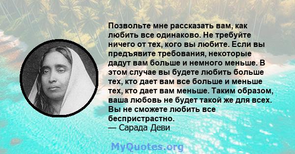 Позвольте мне рассказать вам, как любить все одинаково. Не требуйте ничего от тех, кого вы любите. Если вы предъявите требования, некоторые дадут вам больше и немного меньше. В этом случае вы будете любить больше тех,