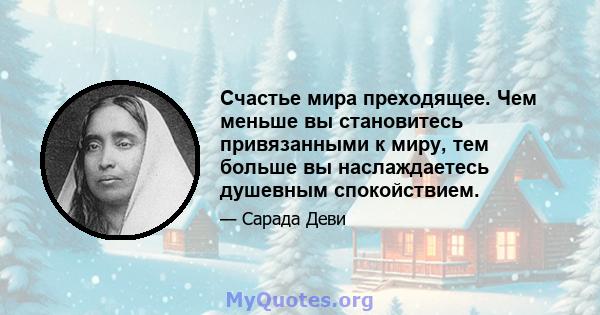 Счастье мира преходящее. Чем меньше вы становитесь привязанными к миру, тем больше вы наслаждаетесь душевным спокойствием.