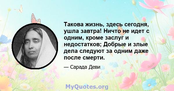 Такова жизнь, здесь сегодня, ушла завтра! Ничто не идет с одним, кроме заслуг и недостатков; Добрые и злые дела следуют за одним даже после смерти.