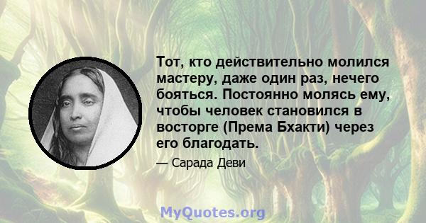 Тот, кто действительно молился мастеру, даже один раз, нечего бояться. Постоянно молясь ему, чтобы человек становился в восторге (Према Бхакти) через его благодать.