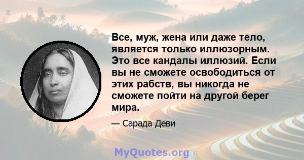 Все, муж, жена или даже тело, является только иллюзорным. Это все кандалы иллюзий. Если вы не сможете освободиться от этих рабств, вы никогда не сможете пойти на другой берег мира.