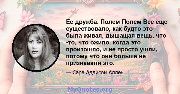 Ее дружба. Полем Полем Все еще существовало, как будто это была живая, дышащая вещь, что -то, что ожило, когда это произошло, и не просто ушли, потому что они больше не признавали это.