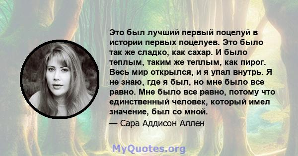 Это был лучший первый поцелуй в истории первых поцелуев. Это было так же сладко, как сахар. И было теплым, таким же теплым, как пирог. Весь мир открылся, и я упал внутрь. Я не знаю, где я был, но мне было все равно. Мне 