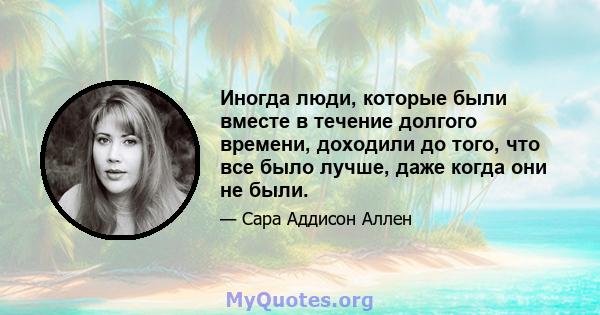 Иногда люди, которые были вместе в течение долгого времени, доходили до того, что все было лучше, даже когда они не были.