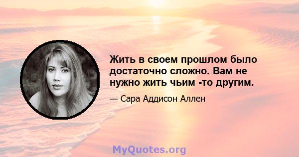 Жить в своем прошлом было достаточно сложно. Вам не нужно жить чьим -то другим.