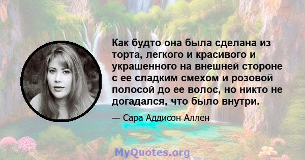 Как будто она была сделана из торта, легкого и красивого и украшенного на внешней стороне с ее сладким смехом и розовой полосой до ее волос, но никто не догадался, что было внутри.