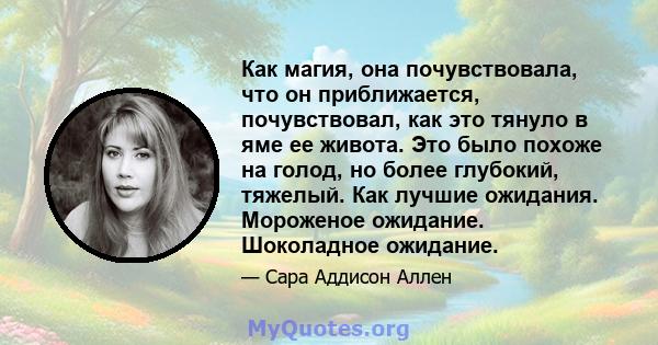 Как магия, она почувствовала, что он приближается, почувствовал, как это тянуло в яме ее живота. Это было похоже на голод, но более глубокий, тяжелый. Как лучшие ожидания. Мороженое ожидание. Шоколадное ожидание.