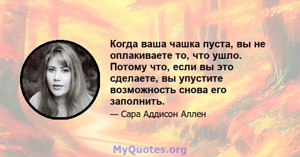 Когда ваша чашка пуста, вы не оплакиваете то, что ушло. Потому что, если вы это сделаете, вы упустите возможность снова его заполнить.