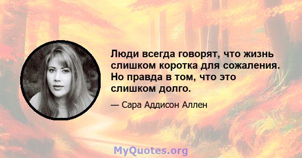 Люди всегда говорят, что жизнь слишком коротка для сожаления. Но правда в том, что это слишком долго.