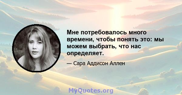 Мне потребовалось много времени, чтобы понять это: мы можем выбрать, что нас определяет.