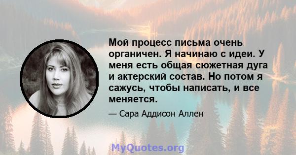 Мой процесс письма очень органичен. Я начинаю с идеи. У меня есть общая сюжетная дуга и актерский состав. Но потом я сажусь, чтобы написать, и все меняется.