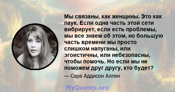 Мы связаны, как женщины. Это как паук. Если одна часть этой сети вибрирует, если есть проблемы, мы все знаем об этом, но большую часть времени мы просто слишком напуганы, или эгоистичны, или небезопасны, чтобы помочь.