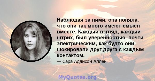 Наблюдая за ними, она поняла, что они так много имеют смысл вместе. Каждый взгляд, каждый штрих, был уверенностью, почти электрическим, как будто они шокировали друг друга с каждым контактом.