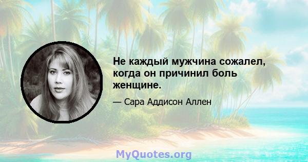 Не каждый мужчина сожалел, когда он причинил боль женщине.