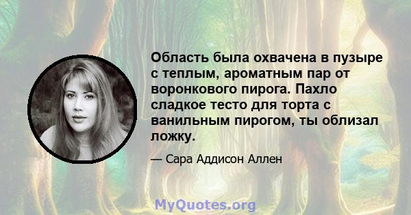 Область была охвачена в пузыре с теплым, ароматным пар от воронкового пирога. Пахло сладкое тесто для торта с ванильным пирогом, ты облизал ложку.