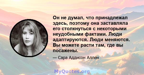 Он не думал, что принадлежал здесь, поэтому она заставляла его столкнуться с некоторыми неудобными фактами. Люди адаптируются. Люди меняются. Вы можете расти там, где вы посажены.