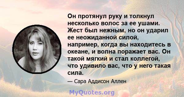 Он протянул руку и толкнул несколько волос за ее ушами. Жест был нежным, но он ударил ее неожиданной силой, например, когда вы находитесь в океане, и волна поражает вас. Он такой мягкий и стал коллегой, что удивило вас, 