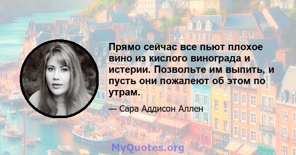 Прямо сейчас все пьют плохое вино из кислого винограда и истерии. Позвольте им выпить, и пусть они пожалеют об этом по утрам.