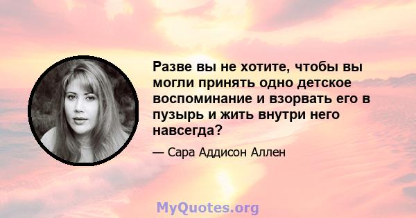 Разве вы не хотите, чтобы вы могли принять одно детское воспоминание и взорвать его в пузырь и жить внутри него навсегда?