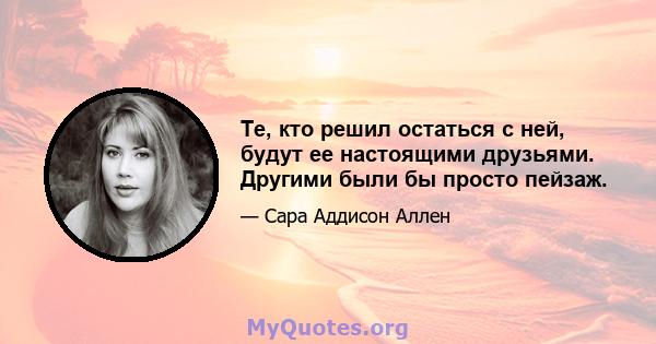 Те, кто решил остаться с ней, будут ее настоящими друзьями. Другими были бы просто пейзаж.