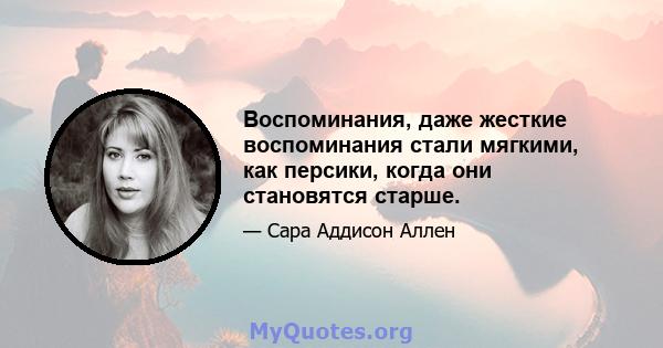 Воспоминания, даже жесткие воспоминания стали мягкими, как персики, когда они становятся старше.