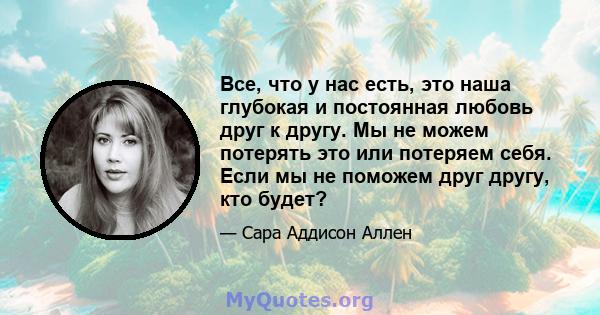 Все, что у нас есть, это наша глубокая и постоянная любовь друг к другу. Мы не можем потерять это или потеряем себя. Если мы не поможем друг другу, кто будет?