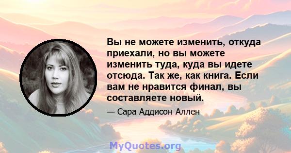 Вы не можете изменить, откуда приехали, но вы можете изменить туда, куда вы идете отсюда. Так же, как книга. Если вам не нравится финал, вы составляете новый.